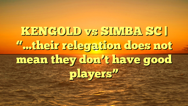 KENGOLD vs SIMBA SC | “…their relegation does not mean they don’t have good players”