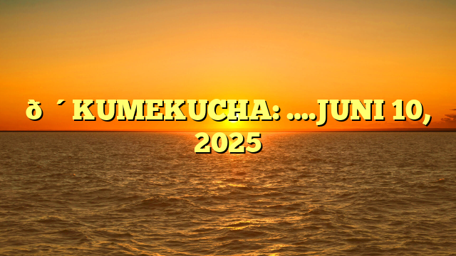🔴KUMEKUCHA: ….JUNI 10, 2025