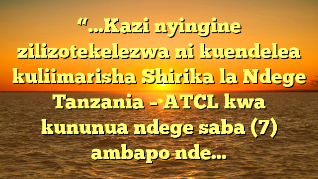 “…Kazi nyingine zilizotekelezwa ni kuendelea kuliimarisha Shirika la Ndege Tanzania – ATCL kwa kununua ndege saba (7) ambapo nde…