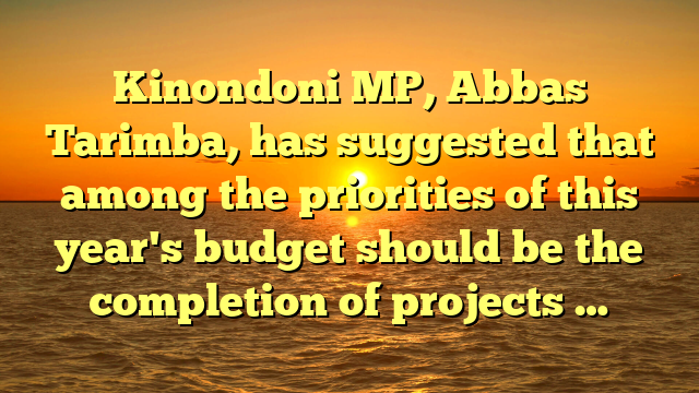 Kinondoni MP, Abbas Tarimba, has suggested that among the priorities of this year's budget should be the completion of projects …
