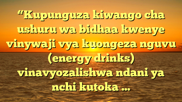 “Kupunguza kiwango cha ushuru wa bidhaa kwenye vinywaji vya kuongeza nguvu (energy drinks) vinavyozalishwa ndani ya nchi kutoka …