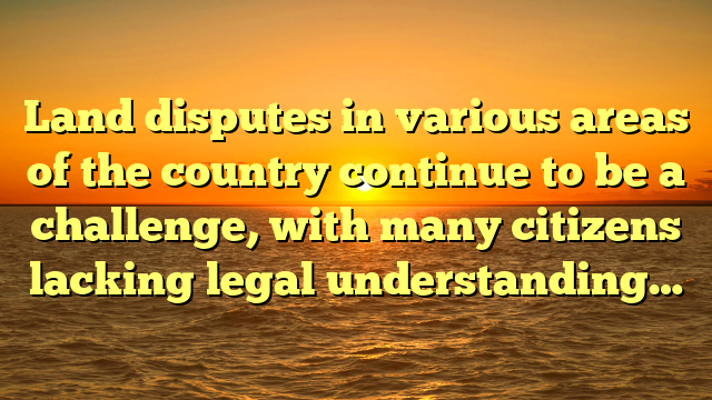 Land disputes in various areas of the country continue to be a challenge, with many citizens lacking legal understanding…
