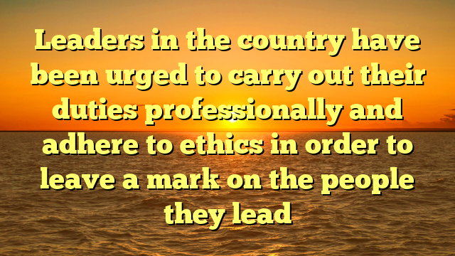 Leaders in the country have been urged to carry out their duties professionally and adhere to ethics in order to leave a mark on the people they lead