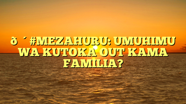 🔴#MEZAHURU: UMUHIMU WA KUTOKA OUT KAMA FAMILIA?