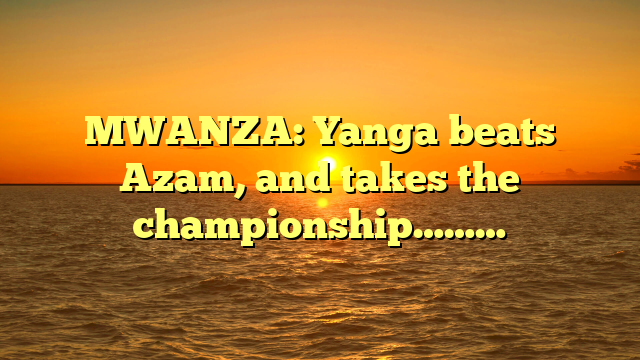 MWANZA: Yanga beats Azam, and takes the championship………
