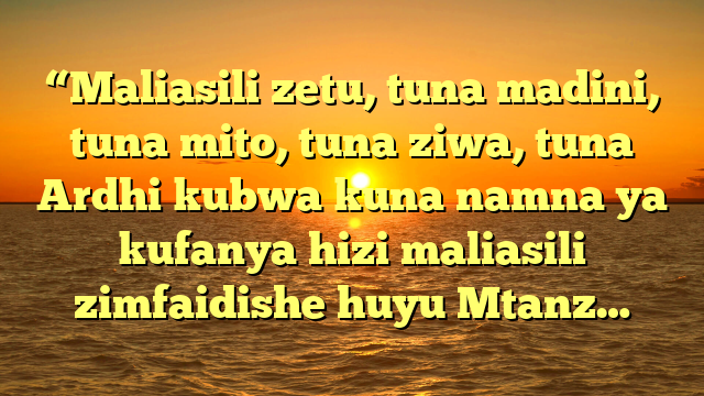 “Maliasili zetu, tuna madini, tuna mito, tuna ziwa, tuna Ardhi kubwa kuna namna ya kufanya hizi maliasili zimfaidishe huyu Mtanz…