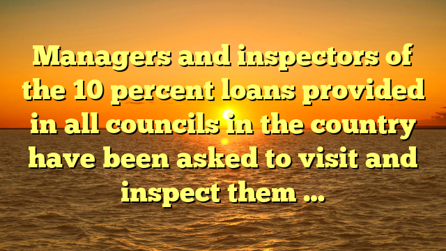 Managers and inspectors of the 10 percent loans provided in all councils in the country have been asked to visit and inspect them …