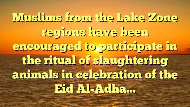 Muslims from the Lake Zone regions have been encouraged to participate in the ritual of slaughtering animals in celebration of the Eid Al-Adha…