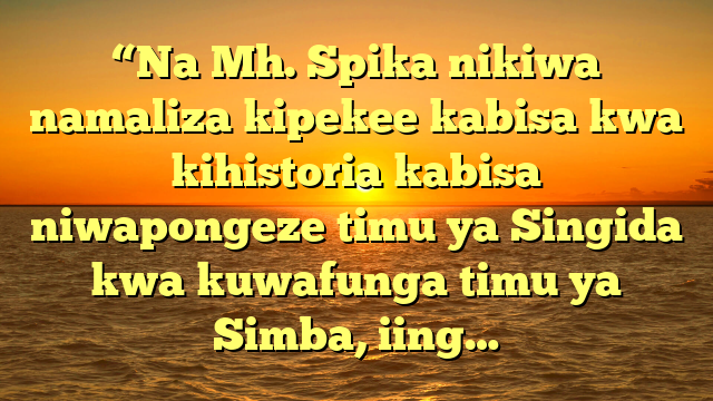“Na Mh. Spika nikiwa namaliza kipekee kabisa kwa kihistoria kabisa niwapongeze timu ya Singida kwa kuwafunga timu ya Simba, iing…