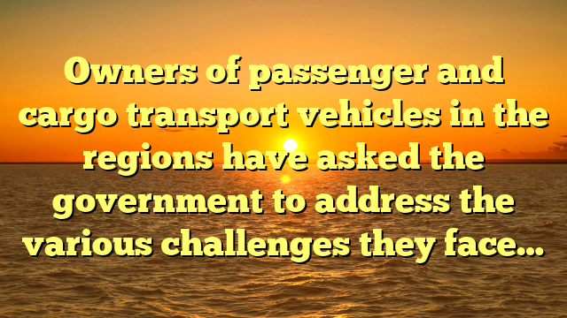 Owners of passenger and cargo transport vehicles in the regions have asked the government to address the various challenges they face…