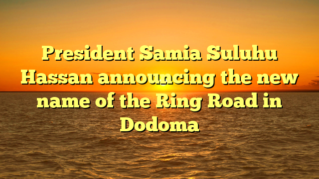 President Samia Suluhu Hassan announcing the new name of the Ring Road in Dodoma