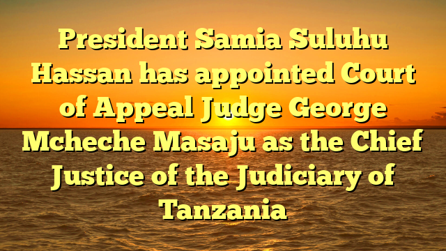 President Samia Suluhu Hassan has appointed Court of Appeal Judge George Mcheche Masaju as the Chief Justice of the Judiciary of Tanzania