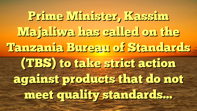 Prime Minister, Kassim Majaliwa has called on the Tanzania Bureau of Standards (TBS) to take strict action against products that do not meet quality standards…