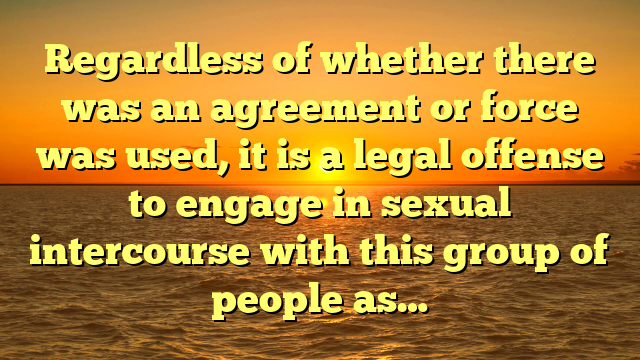 Regardless of whether there was an agreement or force was used, it is a legal offense to engage in sexual intercourse with this group of people as…