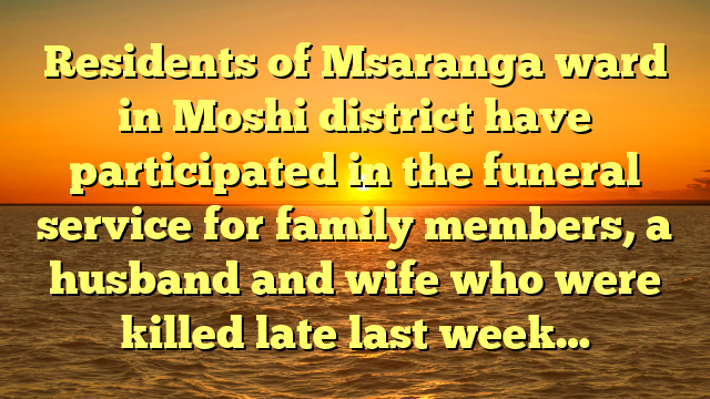 Residents of Msaranga ward in Moshi district have participated in the funeral service for family members, a husband and wife who were killed late last week…