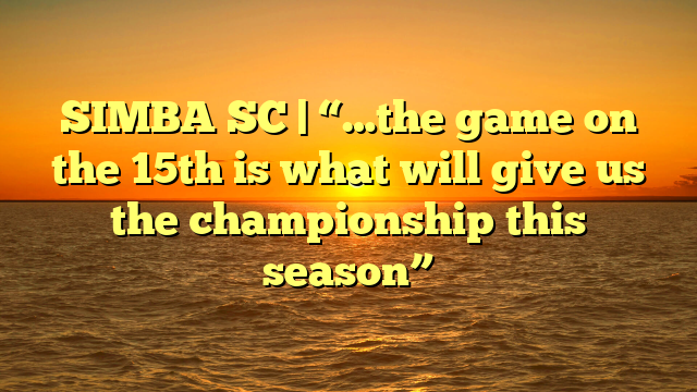 SIMBA SC | “…the game on the 15th is what will give us the championship this season”