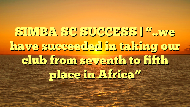 SIMBA SC SUCCESS | “..we have succeeded in taking our club from seventh to fifth place in Africa”