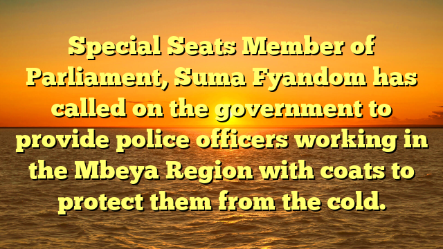 Special Seats Member of Parliament, Suma Fyandom has called on the government to provide police officers working in the Mbeya Region with coats to protect them from the cold.