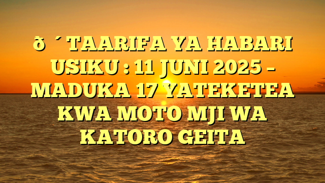 🔴TAARIFA YA HABARI USIKU : 11 JUNI 2025 – MADUKA 17 YATEKETEA KWA MOTO MJI WA KATORO GEITA
