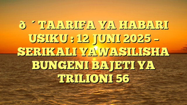 🔴TAARIFA YA HABARI USIKU : 12 JUNI 2025 – SERIKALI YAWASILISHA BUNGENI BAJETI YA TRILIONI 56