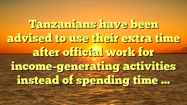 Tanzanians have been advised to use their extra time after official work for income-generating activities instead of spending time …