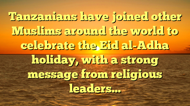 Tanzanians have joined other Muslims around the world to celebrate the Eid al-Adha holiday, with a strong message from religious leaders…