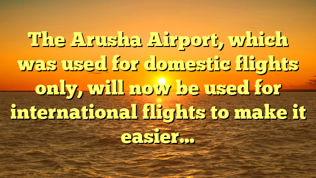 The Arusha Airport, which was used for domestic flights only, will now be used for international flights to make it easier…
