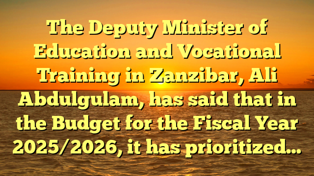 The Deputy Minister of Education and Vocational Training in Zanzibar, Ali Abdulgulam, has said that in the Budget for the Fiscal Year 2025/2026, it has prioritized…