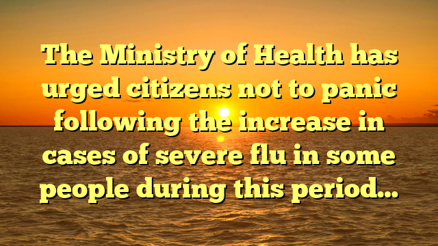 The Ministry of Health has urged citizens not to panic following the increase in cases of severe flu in some people during this period…