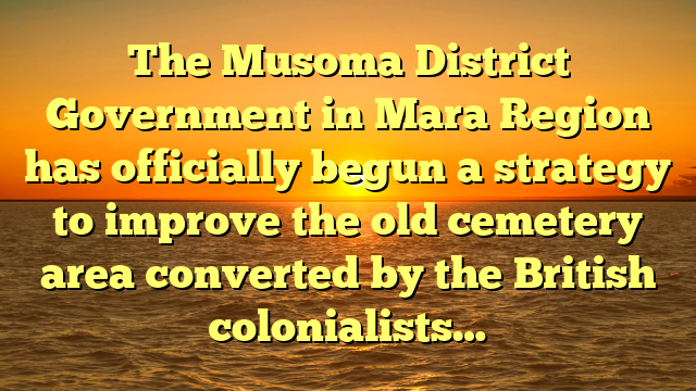 The Musoma District Government in Mara Region has officially begun a strategy to improve the old cemetery area converted by the British colonialists…