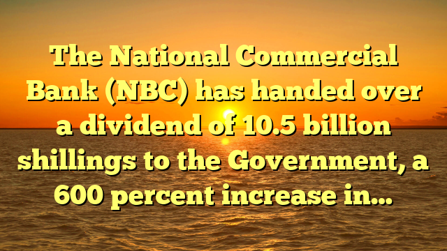 The National Commercial Bank (NBC) has handed over a dividend of 10.5 billion shillings to the Government, a 600 percent increase in…