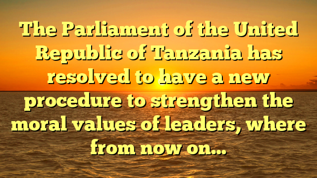 The Parliament of the United Republic of Tanzania has resolved to have a new procedure to strengthen the moral values of leaders, where from now on…