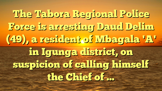 The Tabora Regional Police Force is arresting Daud Delim (49), a resident of Mbagala 'A' in Igunga district, on suspicion of calling himself the Chief of …