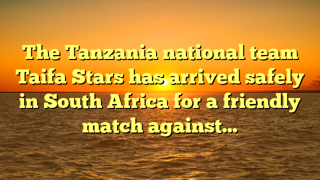 The Tanzania national team Taifa Stars has arrived safely in South Africa for a friendly match against…