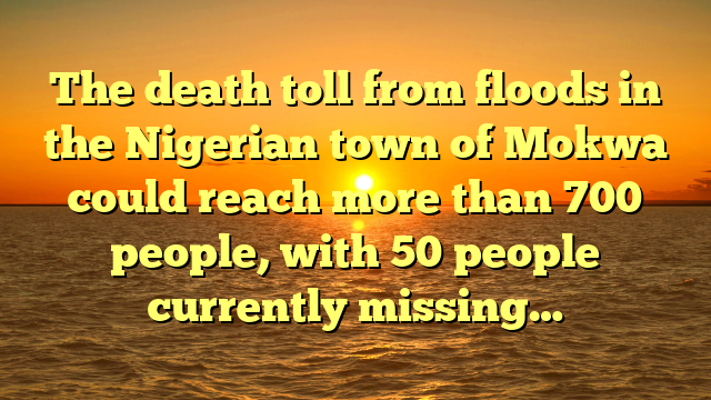The death toll from floods in the Nigerian town of Mokwa could reach more than 700 people, with 50 people currently missing…