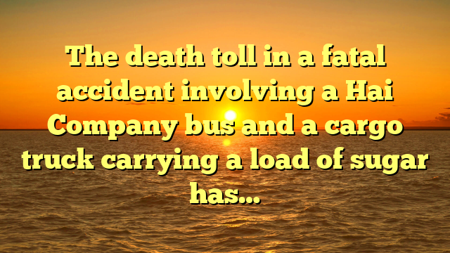 The death toll in a fatal accident involving a Hai Company bus and a cargo truck carrying a load of sugar has…