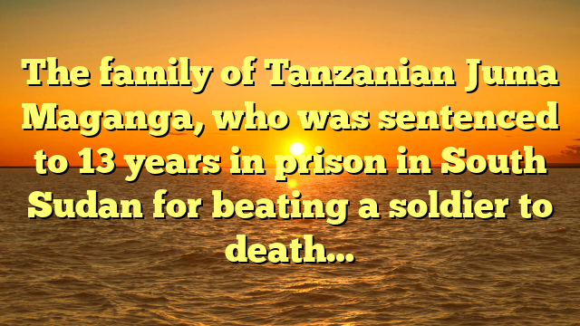 The family of Tanzanian Juma Maganga, who was sentenced to 13 years in prison in South Sudan for beating a soldier to death…