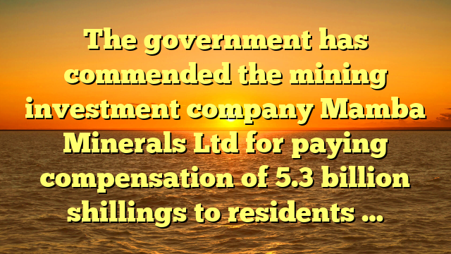 The government has commended the mining investment company Mamba Minerals Ltd for paying compensation of 5.3 billion shillings to residents …
