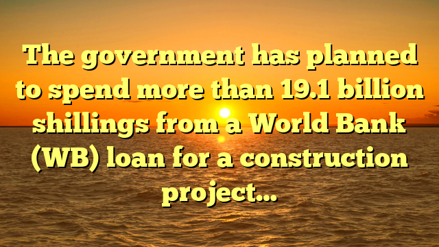 The government has planned to spend more than 19.1 billion shillings from a World Bank (WB) loan for a construction project…