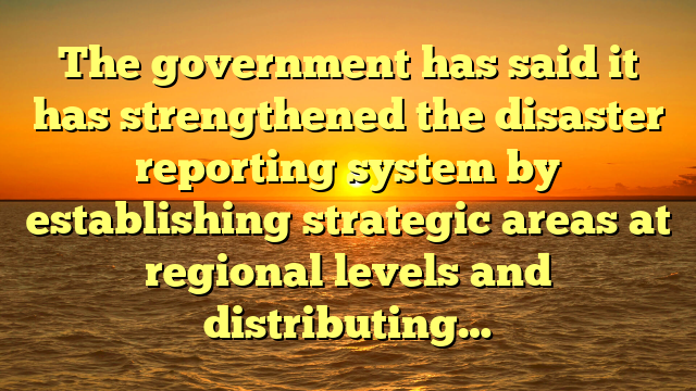 The government has said it has strengthened the disaster reporting system by establishing strategic areas at regional levels and distributing…