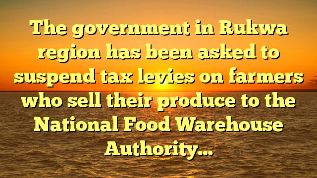 The government in Rukwa region has been asked to suspend tax levies on farmers who sell their produce to the National Food Warehouse Authority…