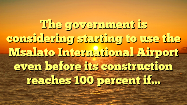 The government is considering starting to use the Msalato International Airport even before its construction reaches 100 percent if…