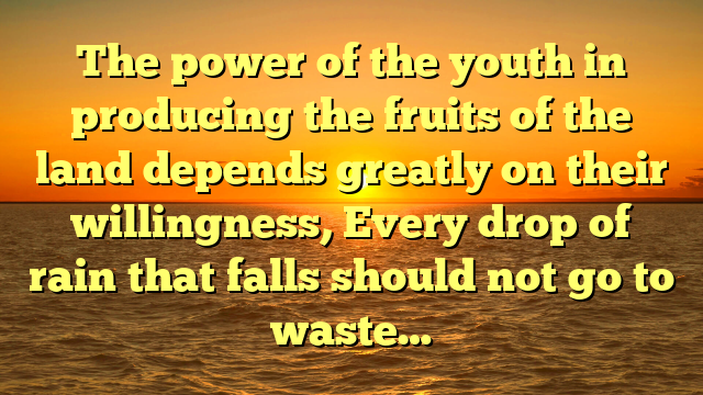 The power of the youth in producing the fruits of the land depends greatly on their willingness, Every drop of rain that falls should not go to waste…