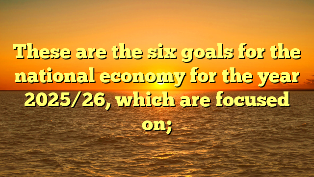 These are the six goals for the national economy for the year 2025/26, which are focused on;