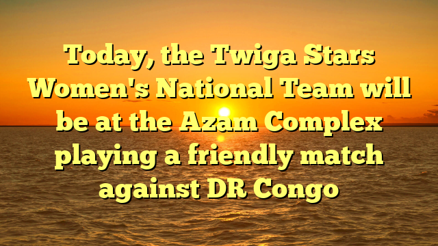 Today, the Twiga Stars Women's National Team will be at the Azam Complex playing a friendly match against DR Congo