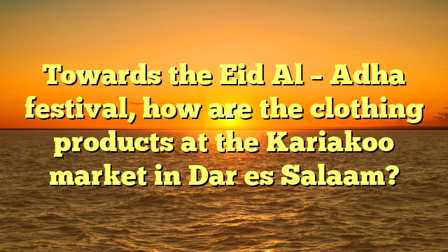 Towards the Eid Al – Adha festival, how are the clothing products at the Kariakoo market in Dar es Salaam?