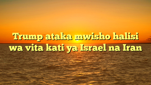 Trump ataka mwisho halisi wa vita kati ya Israel na Iran