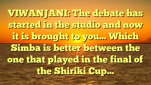 VIWANJANI: The debate has started in the studio and now it is brought to you… Which Simba is better between the one that played in the final of the Shiriki Cup…