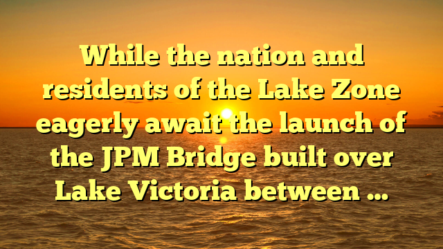 While the nation and residents of the Lake Zone eagerly await the launch of the JPM Bridge built over Lake Victoria between …