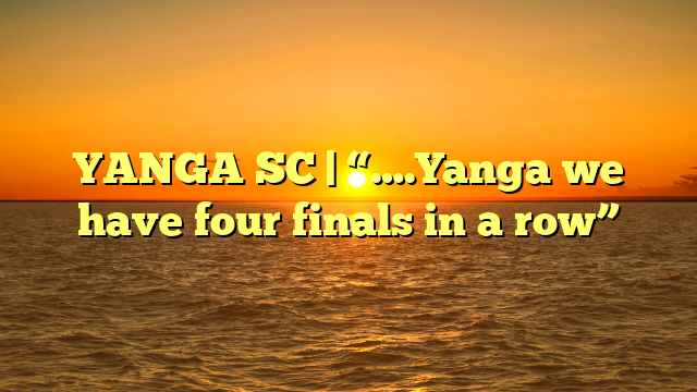 YANGA SC | “….Yanga we have four finals in a row”